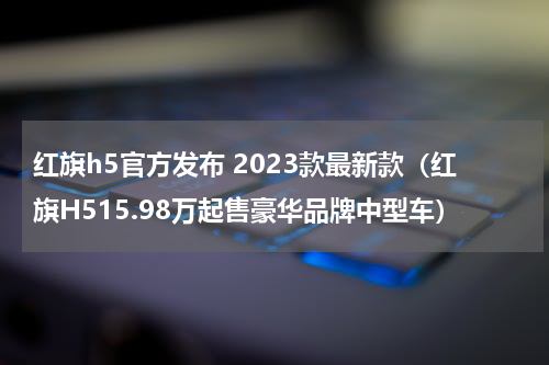红旗h5官方发布 2023款最新款（红旗H515.98万起售豪华品牌中型车）
