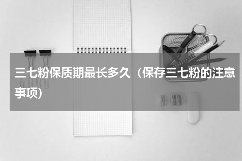 三七粉保质期最长多久（保存三七粉的注意事项）