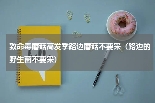 致命毒蘑菇高发季路边蘑菇不要采（路边的野生菌不要采）