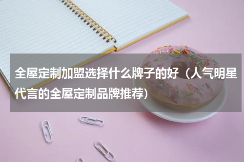 全屋定制加盟选择什么牌子的好（人气明星代言的全屋定制品牌推荐）