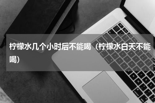 柠檬水几个小时后不能喝（柠檬水白天不能喝）