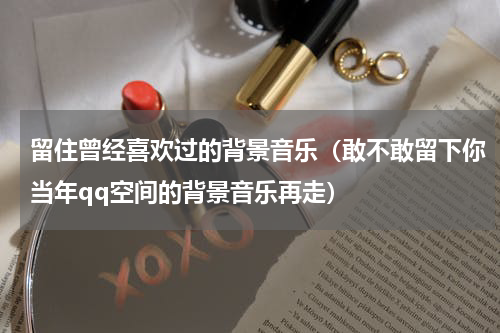 留住曾经喜欢过的背景音乐（敢不敢留下你当年qq空间的背景音乐再走）