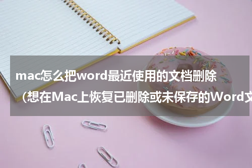 mac怎么把word最近使用的文档删除（想在Mac上恢复已删除或未保存的Word文档）