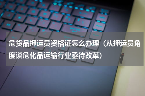 危货品押运员资格证怎么办理（从押运员角度谈危化品运输行业亟待改革）