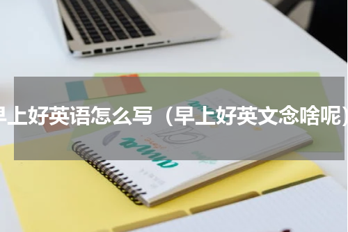早上好英语怎么写（早上好英文念啥呢）