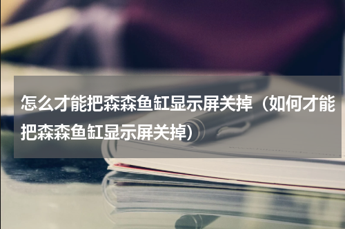 怎么才能把森森鱼缸显示屏关掉（如何才能把森森鱼缸显示屏关掉）