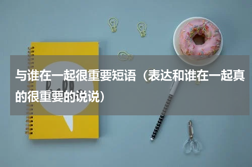 与谁在一起很重要短语（表达和谁在一起真的很重要的说说）