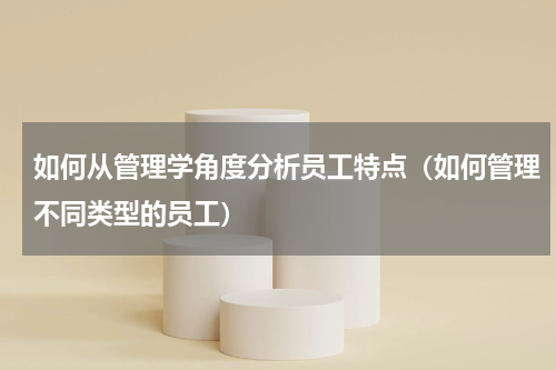 如何从管理学角度分析员工特点（如何管理不同类型的员工）