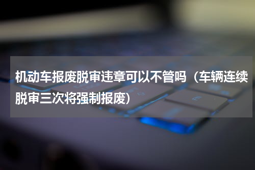 机动车报废脱审违章可以不管吗（车辆连续脱审三次将强制报废）