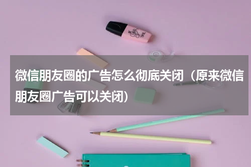 微信朋友圈的广告怎么彻底关闭（原来微信朋友圈广告可以关闭）