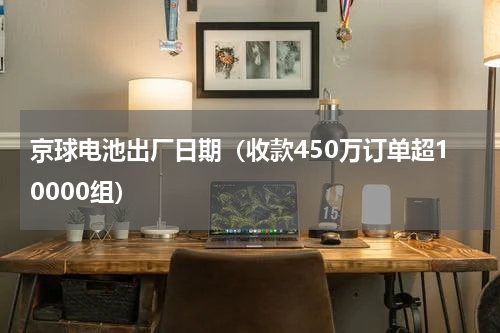 京球电池出厂日期（收款450万订单超10000组）