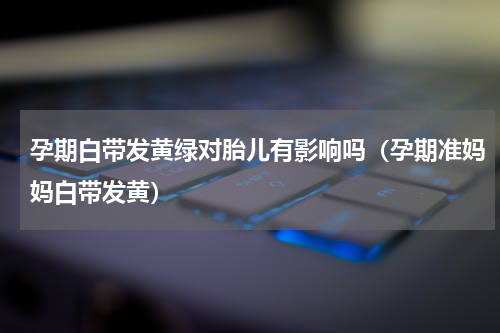 孕期白带发黄绿对胎儿有影响吗（孕期准妈妈白带发黄）