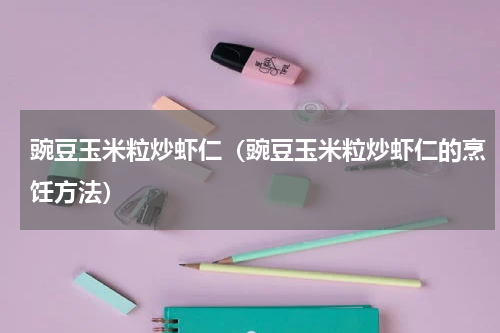 豌豆玉米粒炒虾仁（豌豆玉米粒炒虾仁的烹饪方法）