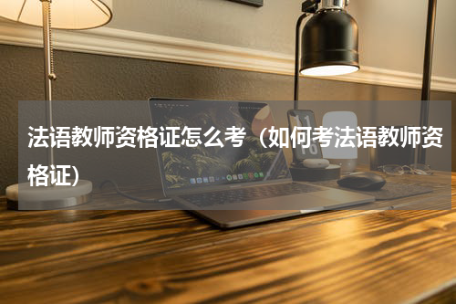 法语教师资格证怎么考（如何考法语教师资格证）