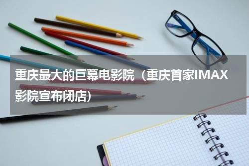 重庆最大的巨幕电影院（重庆首家IMAX影院宣布闭店）