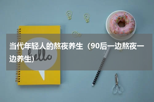 当代年轻人的熬夜养生（90后一边熬夜一边养生）