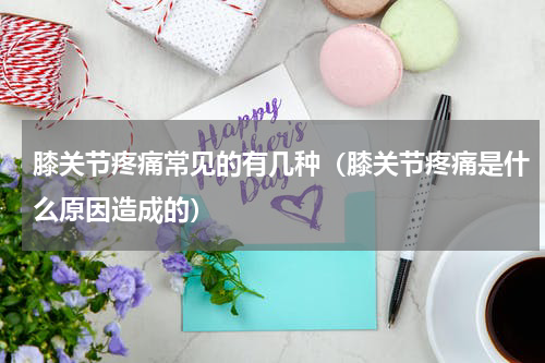 膝关节疼痛常见的有几种（膝关节疼痛是什么原因造成的）