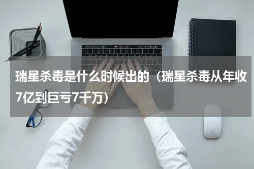 瑞星杀毒是什么时候出的（瑞星杀毒从年收7亿到巨亏7千万）