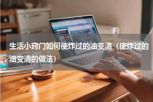 生活小窍门如何使炸过的油变清（使炸过的油变清的做法）