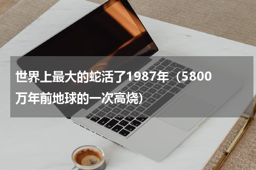 世界上最大的蛇活了1987年（5800万年前地球的一次高烧）