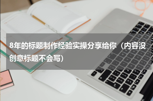 8年的标题制作经验实操分享给你（内容没创意标题不会写）