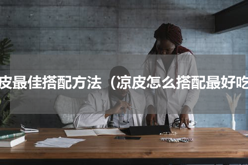 凉皮最佳搭配方法（凉皮怎么搭配最好吃）