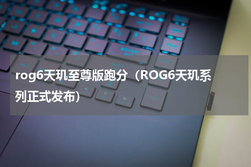 rog6天玑至尊版跑分（ROG6天玑系列正式发布）