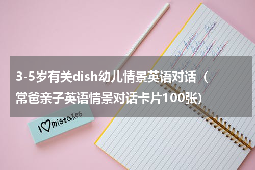 3-5岁有关dish幼儿情景英语对话（常爸亲子英语情景对话卡片100张）