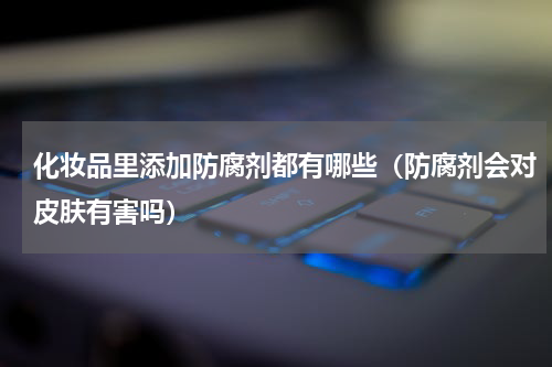 化妆品里添加防腐剂都有哪些（防腐剂会对皮肤有害吗）