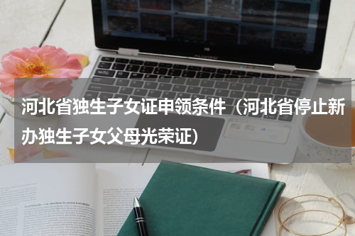 河北省独生子女证申领条件（河北省停止新办独生子女父母光荣证）