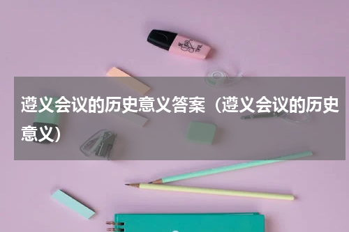 遵义会议的历史意义答案（遵义会议的历史意义）