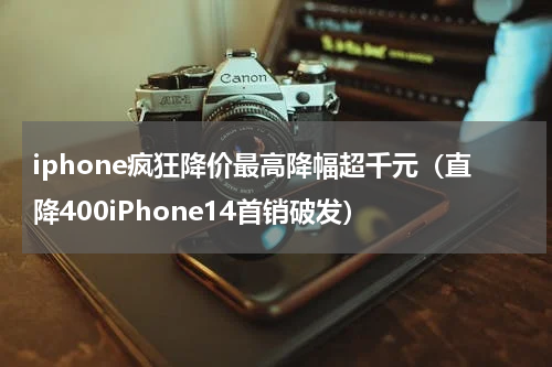 iphone疯狂降价最高降幅超千元（直降400iPhone14首销破发）