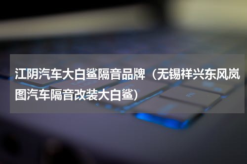 江阴汽车大白鲨隔音品牌（无锡祥兴东风岚图汽车隔音改装大白鲨）