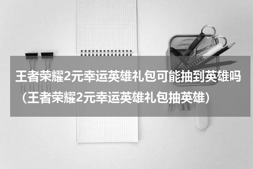 王者荣耀2元幸运英雄礼包可能抽到英雄吗（王者荣耀2元幸运英雄礼包抽英雄）