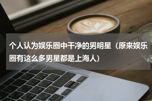 个人认为娱乐圈中干净的男明星（原来娱乐圈有这么多男星都是上海人）