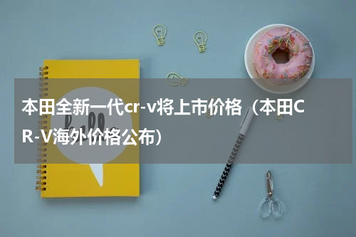 本田全新一代cr-v将上市价格（本田CR-V海外价格公布）