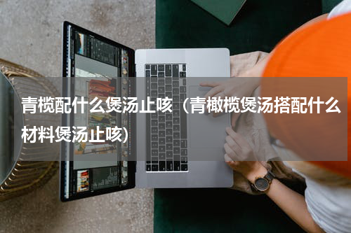 青榄配什么煲汤止咳（青橄榄煲汤搭配什么材料煲汤止咳）