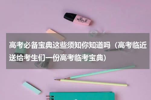 高考必备宝典这些须知你知道吗（高考临近送给考生们一份高考临考宝典）