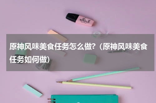 原神风味美食任务怎么做?（原神风味美食任务如何做）