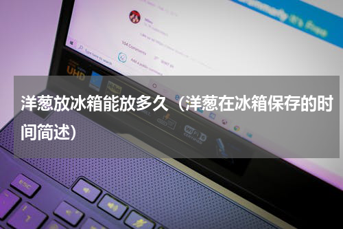 洋葱放冰箱能放多久（洋葱在冰箱保存的时间简述）