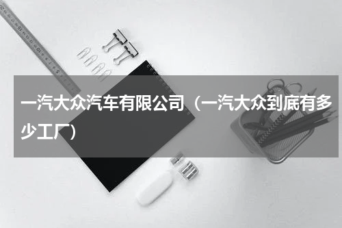 一汽大众汽车有限公司（一汽大众到底有多少工厂）