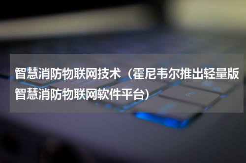 智慧消防物联网技术（霍尼韦尔推出轻量版智慧消防物联网软件平台）
