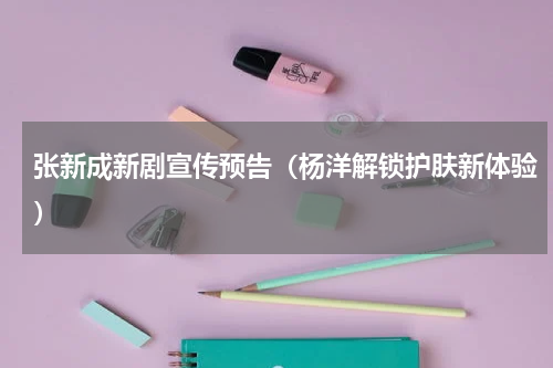 张新成新剧宣传预告（杨洋解锁护肤新体验）