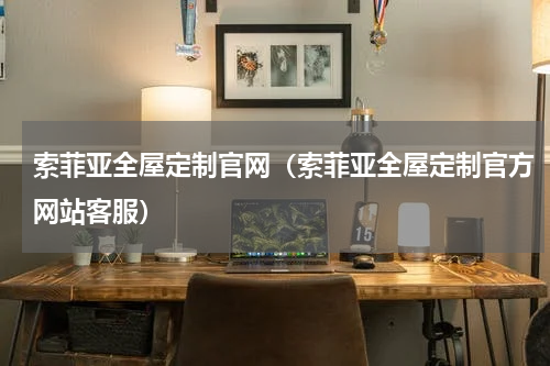 索菲亚全屋定制官网（索菲亚全屋定制官方网站客服）