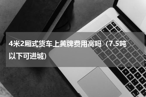 4米2厢式货车上黄牌费用高吗（7.5吨以下可进城）