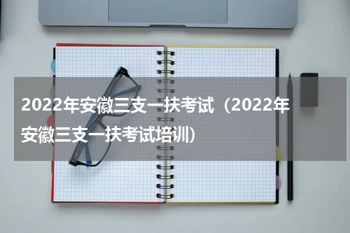 2022年安徽三支一扶考试（2022年安徽三支一扶考试培训）