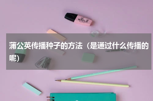 蒲公英传播种子的方法（是通过什么传播的呢）