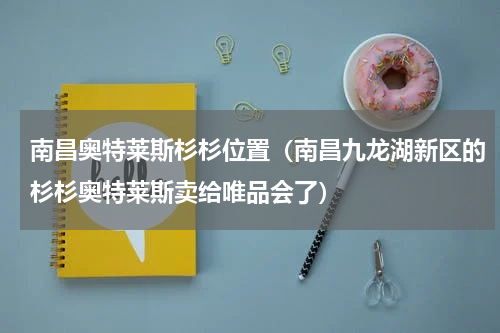 南昌奥特莱斯杉杉位置（南昌九龙湖新区的杉杉奥特莱斯卖给唯品会了）