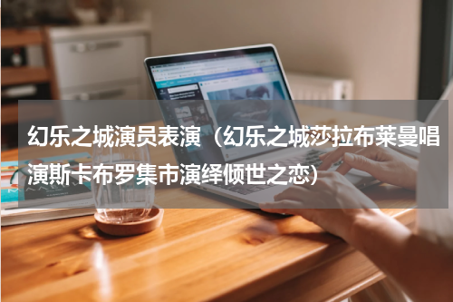 幻乐之城演员表演（幻乐之城莎拉布莱曼唱演斯卡布罗集市演绎倾世之恋）