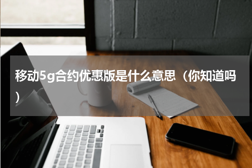 移动5g合约优惠版是什么意思（你知道吗）